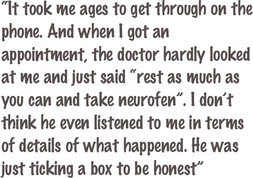 “It took me ages to get through on the phone. And when I got an appointment, the doctor hardly looked at me and just said “rest as much as you can and take neurofen”. I don’t think he even listened to me in terms of details of what happened. He was just ticking a box to be honest”